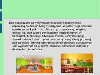 Sale wyposażone są w nowoczesne sprzęty i zabawki oraz
  inspirującą do działań bazę dydaktyczną. W salach organizowane
  są różnorodne kąciki m.in. plastyczny, przyrodniczy, książek,
  relaksu, itd. oraz szereg pomieszczeń gospodarczych. W
  przedszkolu funkcjonuje biblioteka, z której korzystać mogą
  również rodzice. Lokal uzyskał pozytywną ocenę straży pożarnej
  oraz sanepidu i uzyskał wpis do ewidencji placówek oświatowych.
  Sale wyposażone są w sprzęt, zabawki i pomoce edukacyjne z
  atestem bezpieczeństwa.
 