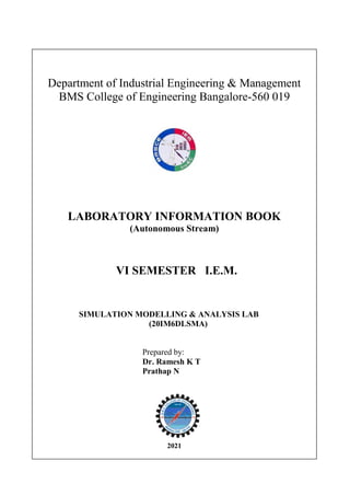 Department of Industrial Engineering & Management
BMS College of Engineering Bangalore-560 019
LABORATORY INFORMATION BOOK
(Autonomous Stream)
VI SEMESTER I.E.M.
SIMULATION MODELLING & ANALYSIS LAB
(20IM6DLSMA)
Prepared by:
Dr. Ramesh K T
Prathap N
2021
 