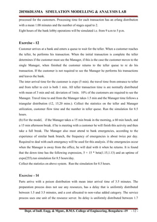 20IM6DLSMA SIMULATION MODELLING & ANALYSIS LAB
Dept. of Indl. Engg. & Mgmt., B.M.S. College of Engineering, Bengaluru -19 - 12 -
processed for the customers. Processing time for each transaction has an erlang distribution
with a mean 1.08 minutes and the number of stages equal to 2.
Eight hours of the bank lobby operations will be simulated i.e. from 9 a.m to 5 p.m.
Exercise - 12
Customer arrives at a bank and enters a queue to wait for the teller. When a customer reaches
the teller, he performs his transaction. When the initial transaction is complete the teller
determines if the customer must see the Manager, if this is the case the customer moves to the
single Manager, when finished the customer returns to the teller queue to re do his
transaction. If the customer is not required to see the Manager he performs his transactions
and leaves the bank.
The inter arrival time for the customer is expo (5 min). the travel time from entrance to teller
and from teller to exit is both 1 min. All teller transaction time is are normally distributed
with mean of 3 min and std. deviation of 1min. 10% of the customers are required to see the
Manager. Travel time to and from the Manager takes 1.5 min and the Manager time follows a
triangular distribution (12, 15,20 mins.). Collect the statistics on the teller and Manager
utilization, customer flow time and the number in teller queue. Run the simulation for 8.5
hours.
(b) For the model, if the Manager takes a 15 min break in the morning, a 60 min lunch, and
a 15 min afternoon break. if he is meeting with a customer he will finish this activity and then
take a full break. The Manager also must attend to bank emergencies, according to the
experience of similar bank branch, the frequency of emergencies is about twice per day.
Required to deal with each emergency will be used for this analysis. if the emergencies occur
when the Manager is away from the office, he will deal with it when he returns. It is found
that the down time has the following expression, 5 + 15 * beta(1.15,1.13) and an uptime of
expo(255).run simulation for 8.5 hours/day.
Collect the statistics on above system. Run the simulation for 8.5 hours.
Exercise - 14
Parts arrive with a poison distribution with mean inter arrival time of 3.5 minutes. The
preparation process does not use any resources, has a delay that is uniformly distributed
between 1.5 and 3.5 minutes, and a cost allocated to non-value added category. The service
process uses one unit of the resource server. Its delay is uniformly distributed between 1.7
 