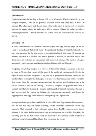 20IM6DLSMA SIMULATION MODELLING & ANALYSIS LAB
Dept. of Indl. Engg. & Mgmt., B.M.S. College of Engineering, Bengaluru -19 - 15 -
Exercise – 17
People arrive at the barber shop at the rate of 1 every 4.5minutes. If a shop is full (it can hold
5people altogether). 30% of the potential customer leaves and come back in 60+/- 20
minutes. The other leaves and do not return .One barber gives a haircut in 8+/-2 minutes
whereas the second talks a lot and it takes 12+/-4 minutes. If both the barbers are idle, a
customer prefers the 1st
barber. Simulate the system until 300 customers have received the
haircut.
Exercise - 18
A Xerox center has one fast copier and one slow copier. The copy time per pager for the fast
copier is normally distributed with mean 1.6 seconds and standard deviation 0.3 seconds. The
copy time per page for the slow copier is normally distributed with mean 2.8 seconds and
standard deviation 0.6 seconds. The arrival process is Poisson, so the inter arrival time
distribution for customers is exponential, with mean 3.0 minutes. The number of copies
requested by each customer is uniformly distributed between 10 and 50 copies.
The policy for selecting a copier is as follows: If the number of copies requested is less than
or equal to 30, the slow copier will be used. If the number of copies exceeds 30, the fast
copier is used, with one exception: If no jobs are in progress on the slow copier and the
number of jobs waiting for the fast copier is at least two, then the customer will be served by
slow copier. After the customer gives the originals for copying, she should proceeds to the
service counter to pay for the copying. The time to complete the payment transaction is
normally distributed with mean 2.1 minutes and standard deviation 0.6 minutes. As soon as
both payment and the copying are finished, the customer takes the copies and departs the
copying centre. The copy center works 10 hours per day for 5 replications.
Management has requested the model to be developed because they concerned that customers
have to wait too long for copies. Recently, several customers complained about long
waiting’s. Their standard is that customers waiting time should average no more than 3
minutes. If the mean waiting time is too long, several options are available: The policy for
allocating jobs to the fast copier could be modified or the company could purchase an
additional copier which could be either a slow copier or a fast copier.
 