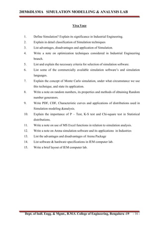 20IM6DLSMA SIMULATION MODELLING & ANALYSIS LAB
Dept. of Indl. Engg. & Mgmt., B.M.S. College of Engineering, Bengaluru -19 - 16 -
Viva Voce
1. Define Simulation? Explain its significance in Industrial Engineering.
2. Explain in detail classification of Simulation techniques
3. List advantages, disadvantages and application of Simulation.
4. Write a note on optimization techniques considered in Industrial Engineering
branch.
5. List and explain the necessary criteria for selection of simulation software.
6. List some of the commercially available simulation software’s and simulation
languages.
7. Explain the concept of Monte Carlo simulation, under what circumstance we use
this technique, and state its application.
8. Write a note on random numbers, its properties and methods of obtaining Random
number generators.
9. Write PDF, CDF, Characteristic curves and applications of distributions used in
Simulation modeling &analysis.
10. Explain the importance of P – Test, K-S test and Chi-square test in Statistical
distributions.
11. Write a note on use of MS Excel functions in relation to simulation analysis.
12. Write a note on Arena simulation software and its applications in Industries
13. List the advantages and disadvantages of Arena Package
14. List software & hardware specifications in IEM computer lab.
15. Write a brief layout of IEM computer lab.
 