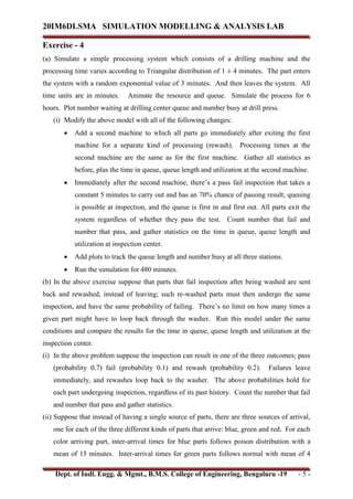20IM6DLSMA SIMULATION MODELLING & ANALYSIS LAB
Dept. of Indl. Engg. & Mgmt., B.M.S. College of Engineering, Bengaluru -19 - 5 -
Exercise - 4
(a) Simulate a simple processing system which consists of a drilling machine and the
processing time varies according to Triangular distribution of 1 ± 4 minutes. The part enters
the system with a random exponential value of 3 minutes. And then leaves the system. All
time units are in minutes. Animate the resource and queue. Simulate the process for 6
hours. Plot number waiting at drilling center queue and number busy at drill press.
(i) Modify the above model with all of the following changes:
 Add a second machine to which all parts go immediately after exiting the first
machine for a separate kind of processing (rewash). Processing times at the
second machine are the same as for the first machine. Gather all statistics as
before, plus the time in queue, queue length and utilization at the second machine.
 Immediately after the second machine, there’s a pass fail inspection that takes a
constant 5 minutes to carry out and has an 70% chance of passing result; queuing
is possible at inspection, and the queue is first in and first out. All parts exit the
system regardless of whether they pass the test. Count number that fail and
number that pass, and gather statistics on the time in queue, queue length and
utilization at inspection center.
 Add plots to track the queue length and number busy at all three stations.
 Run the simulation for 480 minutes.
(b) In the above exercise suppose that parts that fail inspection after being washed are sent
back and rewashed, instead of leaving; such re-washed parts must then undergo the same
inspection, and have the same probability of failing. There’s no limit on how many times a
given part might have to loop back through the washer. Run this model under the same
conditions and compare the results for the time in queue, queue length and utilization at the
inspection center.
(i) In the above problem suppose the inspection can result in one of the three outcomes; pass
(probability 0.7) fail (probability 0.1) and rewash (probability 0.2). Failures leave
immediately, and rewashes loop back to the washer. The above probabilities hold for
each part undergoing inspection, regardless of its past history. Count the number that fail
and number that pass and gather statistics.
(ii) Suppose that instead of having a single source of parts, there are three sources of arrival,
one for each of the three different kinds of parts that arrive: blue, green and red. For each
color arriving part, inter-arrival times for blue parts follows poison distribution with a
mean of 15 minutes. Inter-arrival times for green parts follows normal with mean of 4
 