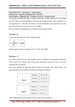 20IM6DLSMA SIMULATION MODELLING & ANALYSIS LAB
Dept. of Indl. Engg. & Mgmt., B.M.S. College of Engineering, Bengaluru -19 - 9 -
Total Profit (TP) = Total Income – Total Expense
Total Income = Quantity Demanded (Q) * Price (P)
Total Expense = [Quantity (Q) * Variable Cost (VC)] + Fixed Cost (FC)
The quantity demanded (Q) follows uniform distribution of 7000, 10000 units. The variable
cost (VC) follows normal distribution (8,4) truncated on both the sides with a minimum of 2
and maximum of 9. The Price (P) follows a normal distribution (12,2) truncated on the lest
side with minimum of 2. the fixed cost is Rs. 10000.
Run the simulation and determine the Total profit for the above model
Exercise - 8
Using arena, determine the value of double integral


3
1
4
2
2
3
9 dydx
y
x
I
Find the approximations of integral I for N = 50 N, 100 ,10000
Exercise – 9
Two Types of Parts arrive at a four-machine system according to an exponential distribution
with a mean of 25 minutes. 80% of the parts entering the system are Part A’s and the
remaining 20% are Part B’s.
Parts move through the following stations with the processing times shown below. All
processing times are in minutes and follow the triangular distribution.
Type A
Machine 1 (18, 19, 20 )
Machine 2 (18, 20, 22 )
Machine 4 (18, 20, 22 )
Type B
Machine 3 (15, 20, 25 )
Machine 2 (25, 26, 27 )
Machine 4 (20, 30, 31 )
After completing processing, all parts exit the system at the warehouse.
 