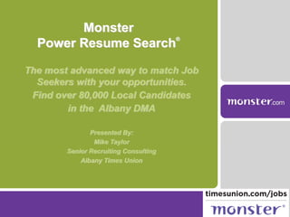 The most advanced way to match Job
Seekers with your opportunities.
Find over 80,000 Local Candidates
in the Albany DMA
Presented By:
Mike Taylor
Senior Recruiting Consulting
Albany Times Union
Monster
Power Resume Search
®
 