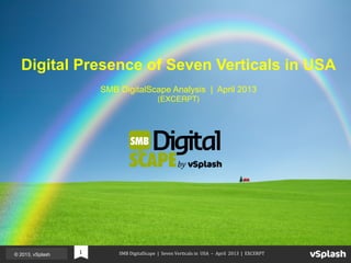  	
  	
  	
  	
  	
  	
  	
  	
  	
  	
  	
  	
  	
  	
  SMB	
  DigitalScape	
  	
  |	
  	
  Seven	
  Verticals	
  in	
  	
  USA	
  	
  –	
  	
  April	
  	
  2013	
  	
  |	
  	
  EXCERPT	
  © 2013, vSplash 1	
  
SMB DigitalScape Analysis | April 2013
(EXCERPT)!
Digital Presence of Seven Verticals in USA
 
