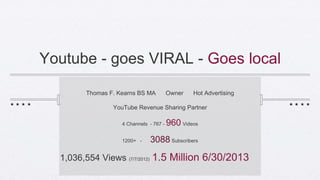 Youtube - goes VIRAL - Goes local
Thomas F. Kearns BS MA Owner Hot Advertising
YouTube Revenue Sharing Partner
4 Channels - 767 - 960 Videos
1200+ - 3088 Subscribers
1,036,554 Views (7/7/2012) 1.5 Million 6/30/2013
 