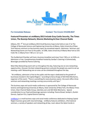 For Immediate Release Contact: Tim Cronin 518.859.8647
Featured Presenters at smAlbany 2013 include Gray Castle Security, The Times
Union, The Boomja Network, Mannix Marketing & Clear Channel Radio
(Albany, NY) 7th
Annual smAlbany 2013 Small Business Expo to be held on July 17 at The
College of Nanoscale Science and Engineering University at Albany, State University of New
York features seminars on key business topics by renowned experts. Admission Seminars and
Networking Events are Free to the public. at CSNE, State University of Albany New York at 255
Fuller Rd. in Albany from 7:00 a.m. to 5 p.m.
The Guilderland Chamber will host a business breakfast and mixer from 7:00 a.m. to 9:00 a.m.
Admission is Free. Complimentary breakfast hosted by Sandye’s Catering in Schenectady,
Beverages provided by Panera Catering.
Meet Max Networking event will run throughout the day, featuring one on one networking
opportunities. Discover the best networking partners and pick the people you want to set up
meeting s with! Networking one on ones can be scheduled throughout the day.
“At smAlbany, admission is free to the public and the expo is dedicated to the growth of
businesses located in the Capital Region,” according to Darcy Knapp of SEO Web Mechanics,
organizer of the event. “There is something for every business owner, the event offers three
seminars and networking meetings running concurrently until 5pm.”
The business expo and social media conference is sponsored by The College of Nanoscale
Science and Engineering University at Albany, State University of New York, the Albany Times
Union, Clear Channel Radio Group, Liberteks.com and SEO Web Mechanics. Special
consideration to our food and beverage sponsors including: Panera Bread, Sandye’s, Dunkin
Donuts, CapCom FCU, Capital District Catering.
smAlbany is a small business expo and social media conference dedicated to helping Capital
Region business grow with new technology. smAlbany features exhibitors, informational
seminars, a variety of speakers and networking all day. Learn about the latest trends in
 