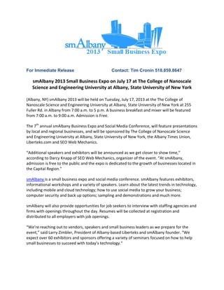 For Immediate Release Contact: Tim Cronin 518.859.8647
smAlbany 2013 Small Business Expo on July 17 at The College of Nanoscale 
Science and Engineering University at Albany, State University of New York 
 
(Albany, NY) smAlbany 2013 will be held on Tuesday, July 17, 2013 at the The College of 
Nanoscale Science and Engineering University at Albany, State University of New York at 255 
Fuller Rd. in Albany from 7:00 a.m. to 5 p.m. A business breakfast and mixer will be featured 
from 7:00 a.m. to 9:00 a.m. Admission is Free.  
The 7th
 annual smAlbany Business Expo and Social Media Conference, will feature presentations 
by local and regional businesses, and will be sponsored by The College of Nanoscale Science 
and Engineering University at Albany, State University of New York, the Albany Times Union, 
Liberteks.com and SEO Web Mechanics.  
“Additional speakers and exhibitors will be announced as we get closer to show time,” 
according to Darcy Knapp of SEO Web Mechanics, organizer of the event. “At smAlbany, 
admission is free to the public and the expo is dedicated to the growth of businesses located in 
the Capital Region.” 
smAlbany is a small business expo and social media conference. smAlbany features exhibitors, 
informational workshops and a variety of speakers. Learn about the latest trends in technology, 
including mobile and cloud technology; how to use social media to grow your business; 
computer security and back up options; sampling and demonstrations and much more.   
smAlbany will also provide opportunities for job seekers to interview with staffing agencies and 
firms with openings throughout the day. Resumes will be collected at registration and 
distributed to all employers with job openings.  
“We’re reaching out to vendors, speakers and small business leaders as we prepare for the 
event,” said Larry Zimbler, President of Albany‐based Liberteks and smAlbany founder. “We 
expect over 60 exhibitors and sponsors offering a variety of seminars focused on how to help 
small businesses to succeed with today’s technology.” 
 