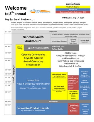 Welcome
to 8th
annual
Day for Small Business …
800 am
– 4:00 pm Registration
--Exhibitsopen--
Nanofab South
Auditorium
2nd
Floor Access is Available from Elevator, Stairs and Inside
and Outside Bridges
Nanofab South Classroom
Nanofab
Central
Boardroom
Nanofab North
Boardroom
8:00am
– 8:15am
VIP Early
Seating Open Networking at the
Professor Java
Coffee Table
8:15am
– 8:30am
Opening Ceremonies
Keynote Address
Award Ceremony
Presentation
2014 Keynote:
Larry Zimbler Liberteks: Fitting It
smAlbany Honoree:
Clark Valberg CEO InvisionApp
Introductions of
Mike Franchell & Jim Starr
8:30am
– 8:45am
8:45am
– 9:00am
Innovation:
How it will grow your income
by
Michael V Franchell Director CBBIC
Video Demo
Room
Demos start
every 30 minutes
Stop in
and Learn!
Learn Hands On
How Video Really
Works
by Jim Starr
Adirondack
Video
9:00am
– 9:15am
Train Your Mind to Work
for You by Herman
Johnson Cerebral Sports9:15am
– 9:30am Lawsuits
Happen: How to
Prepare and
Protect Yourself
by James Dick
Merriam
nsurance
Agency
9:30am
– 9:45am
The Power of The
Unconscious Mind
Howard Litwak Paradigm
Associates
9:45am
– 10:00am
10:00am
– 10:15am Learn to Score
Your Work/Life
Balance
by Kevin
Hotaling
10:15am
– 10:30am Morning Break
10:30am
– 10:45am
Innovative Product Launch
by Jeff Ausfeld CTO PolyInnovations
Optimizing
Your
Business
Video Demo
Room
Demos start
every 30
minutes
Content designed for: successful startups, makers, entrepreneurs, business owners, moonlighters, operations managers,
snow birds, route reps, small businesses, micro businesses, home based businesses, investors, experienced business owners
Innovation content designed for above plus: inventors, scientists, process management, quality control, project
managers, investors
Learning Tracks
Work/Life Balance
Innovation
Businesses helping Businesses - B4B
THURSDAY, July 17, 2014
 