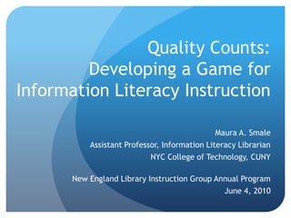 Quality Counts:Developing a Game for Information Literacy Instruction Maura A. Smale Assistant Professor, Information Literacy Librarian NYC College of Technology, CUNY New England Library Instruction Group Annual Program June 4, 2010 