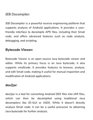JEB Decompiler:
JEB Decompiler is a powerful reverse engineering platform that
supports analysis of Android applications. It provides a user-
friendly interface to decompile APK files, including their Smali
code, and offers advanced features such as code analysis,
debugging, and scripting.
Bytecode Viewer:
Bytecode Viewer is an open-source Java bytecode viewer and
editor. While its primary focus is on Java bytecode, it also
supports smallcode. It provides features to browse, analyze,
and edit Smali code, making it useful for manual inspection and
modification of Android applications.
dex2jar:
dex2jar is a tool for converting Android DEX files into JAR files,
which can then be decompiled using traditional Java
decompilers like JD-GUI or JADX. While it doesn't directly
analyze Smali code, it can be a useful precursor to obtaining
Java bytecode for further analysis.
 