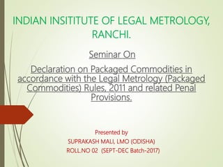 INDIAN INSITITUTE OF LEGAL METROLOGY,
RANCHI.
Seminar On
Declaration on Packaged Commodities in
accordance with the Legal Metrology (Packaged
Commodities) Rules, 2011 and related Penal
Provisions.
Presented by
SUPRAKASH MALI, LMO (ODISHA)
ROLL.NO 02 (SEPT-DEC Batch-2017)
 