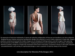 An expression of exclusive individuality, A sporty yet seductive collaboration of how you can transform a car into a collection.
Designed by pure impulse and precise aerodynamic designs this collection is sure to make a statement in sleek style. Elegant,
practical, curved but structured the modern shapes are an interplay of striking contours and soft mergers, fully capturing
the characteristic of the BMW visionary dynamics. Emphasizing feminine curves and definition on the surface, exceptional
attention to detail is shown as it shapes the movement of the wind in each piece. Curvaceous volume in soft nudes and pinks
concealed beneath a soft overlay, Its sophisticated design is never a question of style but always of the moment.

Line description for Monisha Prilla Designs 2011

 