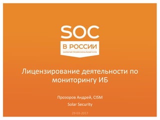 Лицензирование деятельности по
мониторингу ИБ
Прозоров Андрей, CISM
Solar Security
29-03-2017
 