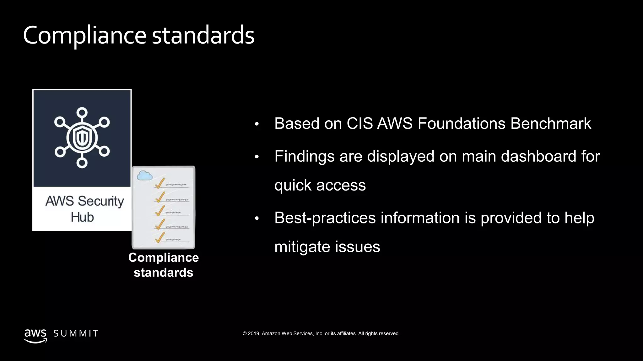 © 2019, Amazon Web Services, Inc. or its affiliates. All rights reserved.S U M M I T
Compliance standards
• Based on CIS AWS Foundations Benchmark
• Findings are displayed on main dashboard for
quick access
• Best-practices information is provided to help
mitigate issues
Compliance
standards
 