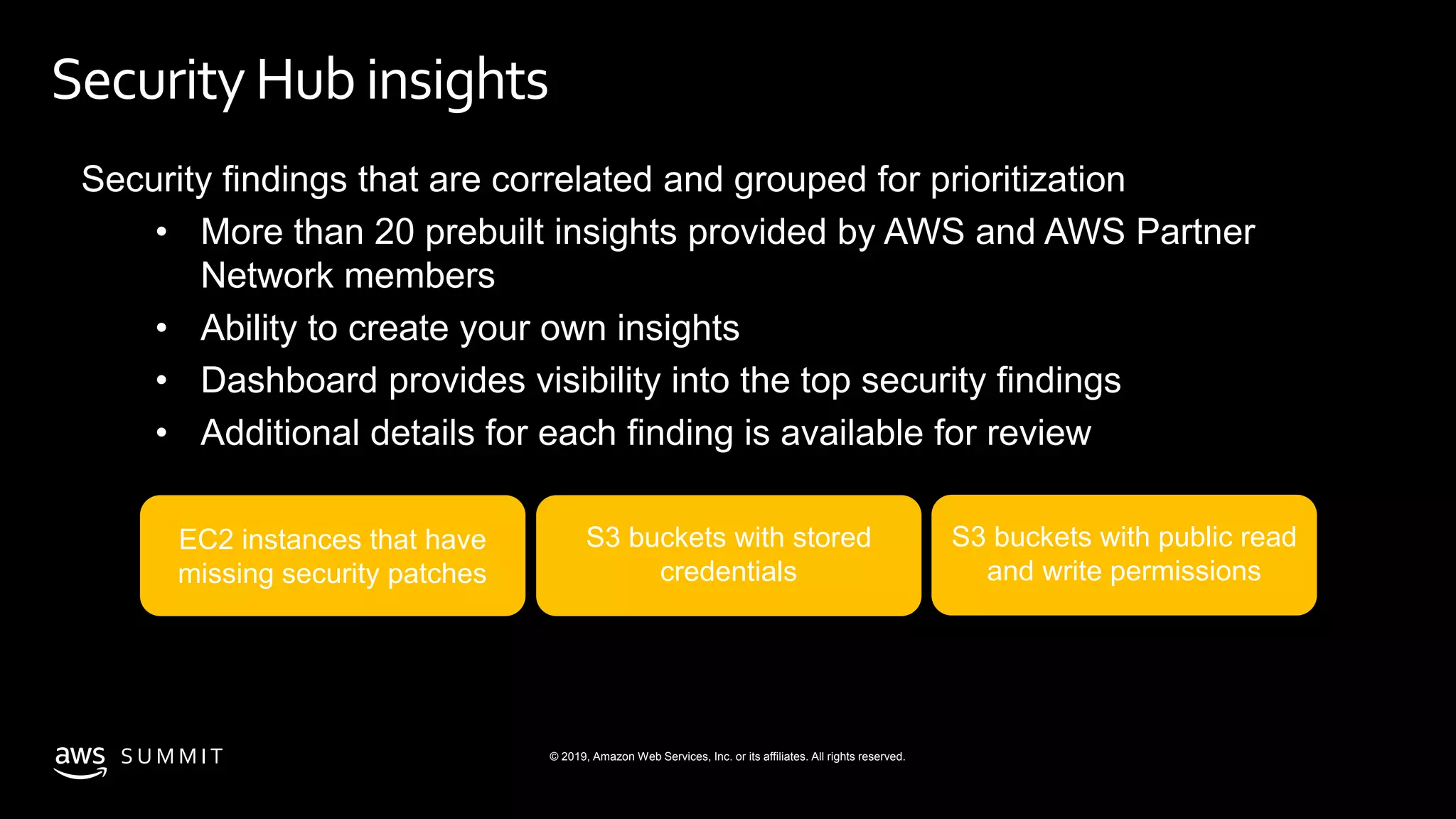 © 2019, Amazon Web Services, Inc. or its affiliates. All rights reserved.S U M M I T
SecurityHubinsights
Security findings that are correlated and grouped for prioritization
• More than 20 prebuilt insights provided by AWS and AWS Partner
Network members
• Ability to create your own insights
• Dashboard provides visibility into the top security findings
• Additional details for each finding is available for review
EC2 instances that have
missing security patches
S3 buckets with stored
credentials
S3 buckets with public read
and write permissions
 