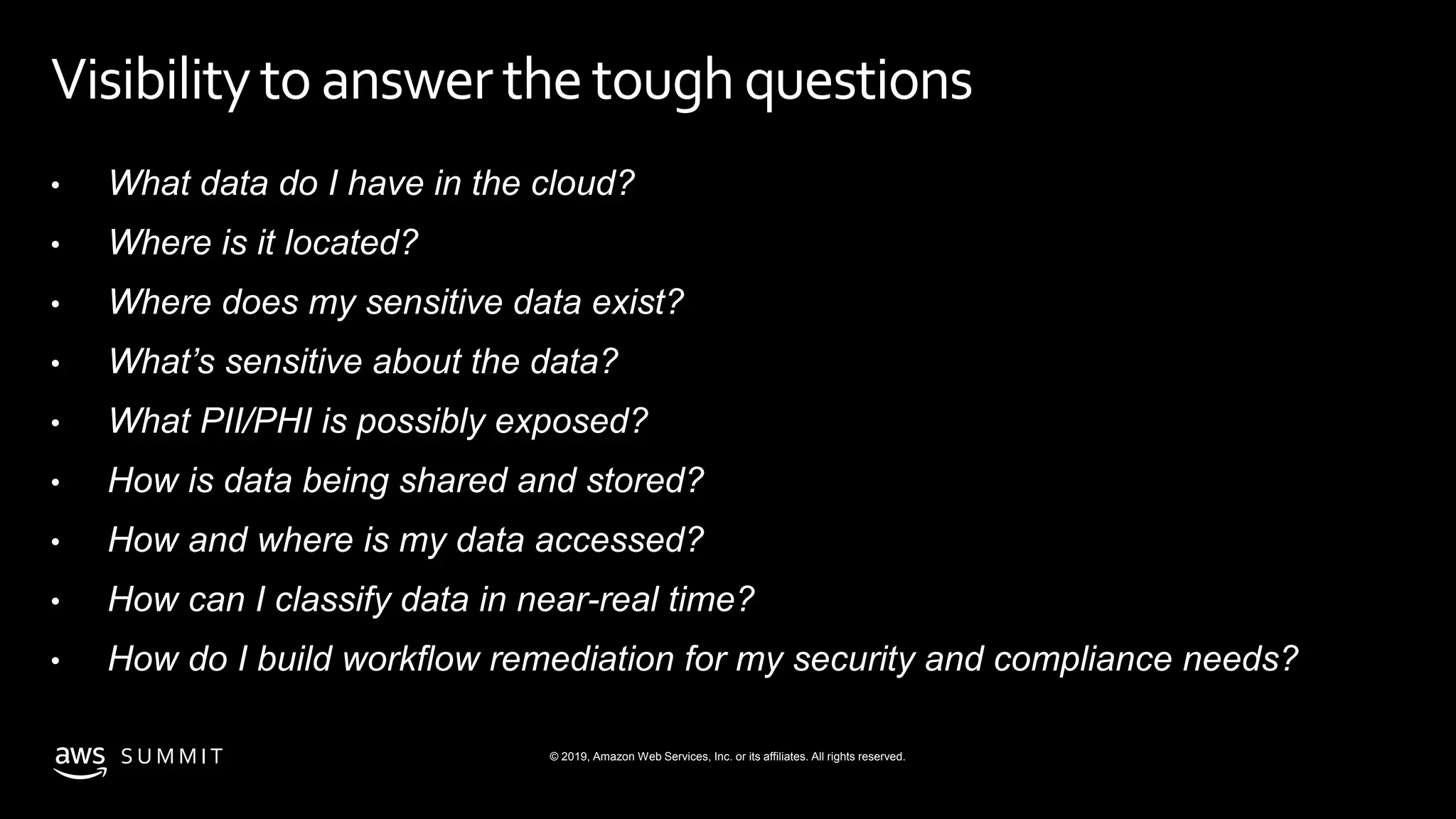 © 2019, Amazon Web Services, Inc. or its affiliates. All rights reserved.S U M M I T
Visibilitytoanswerthetoughquestions
• What data do I have in the cloud?
• Where is it located?
• Where does my sensitive data exist?
• What’s sensitive about the data?
• What PII/PHI is possibly exposed?
• How is data being shared and stored?
• How and where is my data accessed?
• How can I classify data in near-real time?
• How do I build workflow remediation for my security and compliance needs?
 