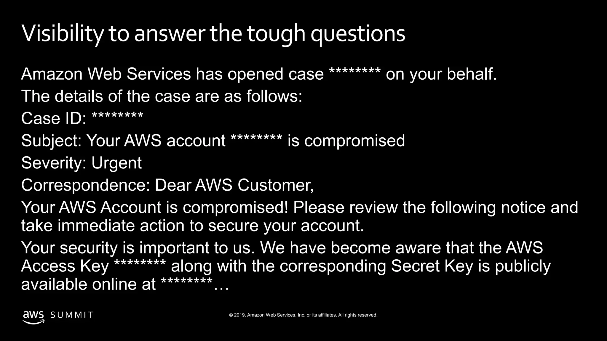© 2019, Amazon Web Services, Inc. or its affiliates. All rights reserved.S U M M I T
Visibilitytoanswerthetoughquestions
Amazon Web Services has opened case ******** on your behalf.
The details of the case are as follows:
Case ID: ********
Subject: Your AWS account ******** is compromised
Severity: Urgent
Correspondence: Dear AWS Customer,
Your AWS Account is compromised! Please review the following notice and
take immediate action to secure your account.
Your security is important to us. We have become aware that the AWS
Access Key ******** along with the corresponding Secret Key is publicly
available online at ********…
 