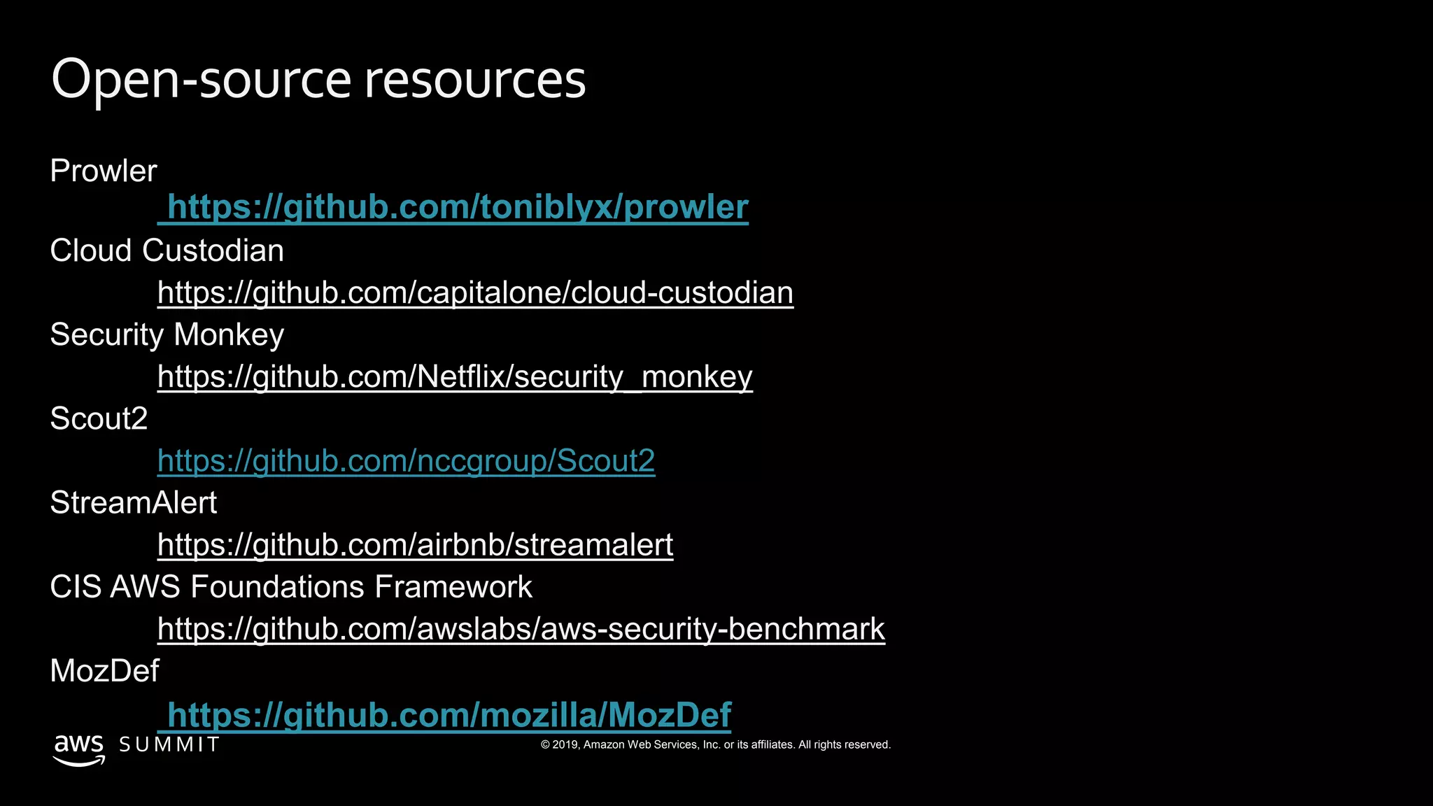 © 2019, Amazon Web Services, Inc. or its affiliates. All rights reserved.S U M M I T
Open-source resources
Prowler
https://github.com/toniblyx/prowler
Cloud Custodian
https://github.com/capitalone/cloud-custodian
Security Monkey
https://github.com/Netflix/security_monkey
Scout2
https://github.com/nccgroup/Scout2
StreamAlert
https://github.com/airbnb/streamalert
CIS AWS Foundations Framework
https://github.com/awslabs/aws-security-benchmark
MozDef
https://github.com/mozilla/MozDef
 