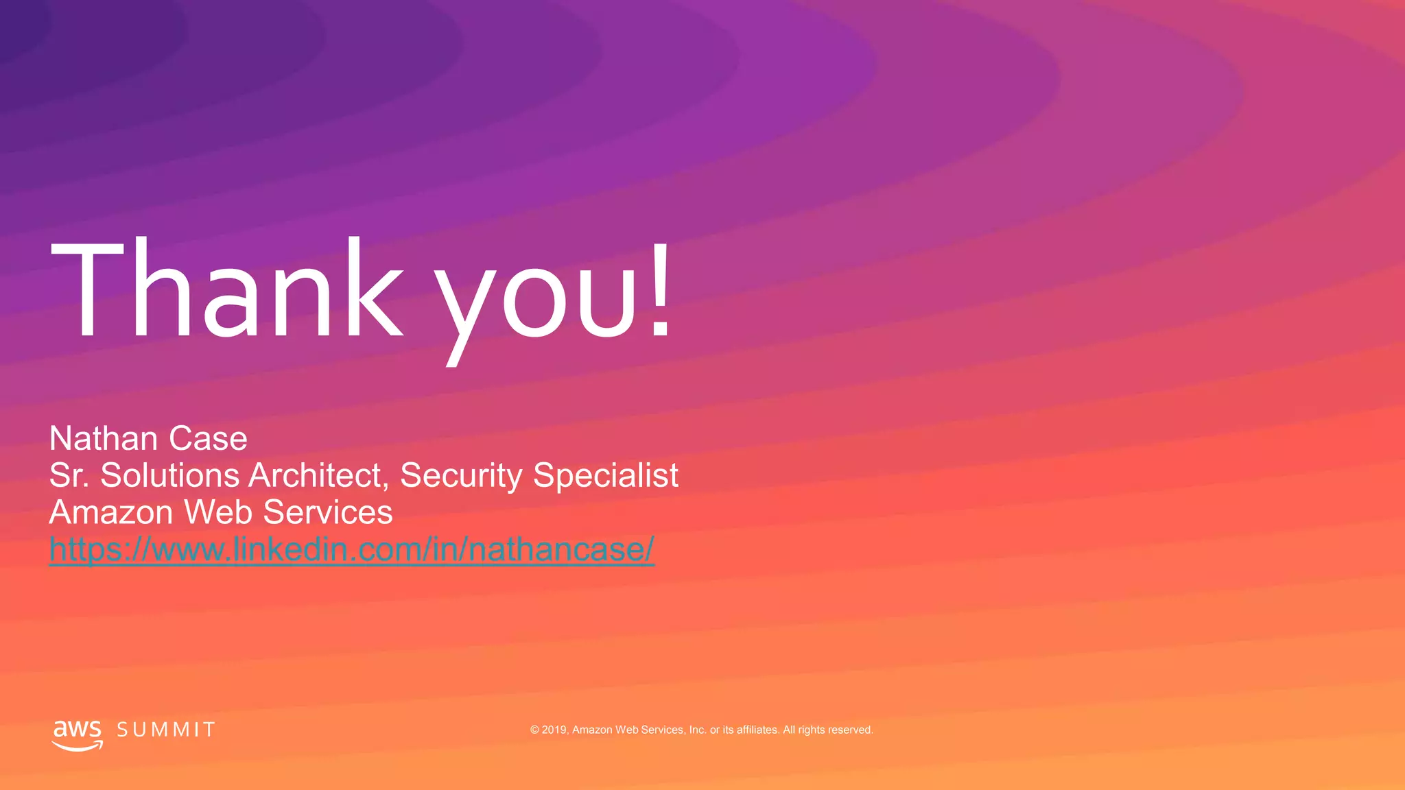 Thank you!
S U M M I T © 2019, Amazon Web Services, Inc. or its affiliates. All rights reserved.
Nathan Case
Sr. Solutions Architect, Security Specialist
Amazon Web Services
https://www.linkedin.com/in/nathancase/
 