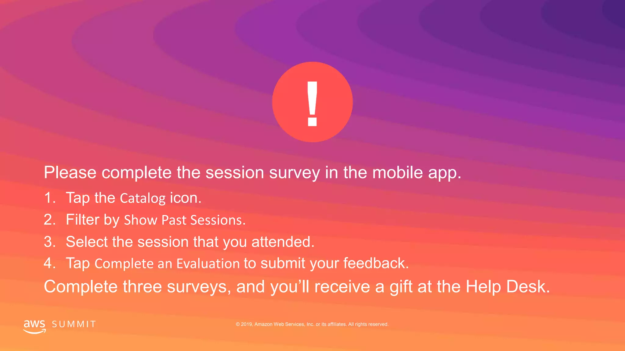 S U M M I T © 2019, Amazon Web Services, Inc. or its affiliates. All rights reserved.
Please complete the session survey in the mobile app.
1. Tap the Catalog icon.
2. Filter by Show Past Sessions.
3. Select the session that you attended.
4. Tap Complete an Evaluation to submit your feedback.
Complete three surveys, and you’ll receive a gift at the Help Desk.
 