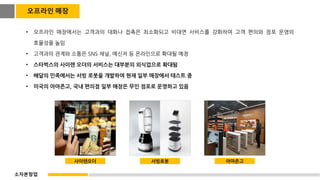 • 오프라인 매장에서는 고객과의 대화나 접촉은 최소화되고 비대면 서비스를 강화하여 고객 편의와 점포 운영의
효율성을 높임
• 고객과의 관계와 소통은 SNS 채널, 메신저 등 온라인으로 확대될 예정
• 스타벅스의 사이렌 오더의 서비스는 대부분의 외식업으로 확대됨
• 배달의 민족에서는 서빙 로봇을 개발하여 현재 일부 매장에서 테스트 중
• 미국의 아마존고, 국내 편의점 일부 매장은 무인 점포로 운영하고 있음
사이렌오더 서빙로봇 아마존고
오프라인 매장
소자본창업
 