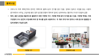 홈퍼니싱
• 코로나19 이후 재택근무와 온라인 개학으로 홈퍼니싱이 인기를 끌고 있음. 집에서 일하고 수업을 듣는 사람이
증가하면서 사무실, 교실처럼 별도 업무 공간을 만들어 ‘편하게‘ 일하고 공부하려는 ‘홈오피스’수요가 덩달아 급증
• 특히, 좁은 공간을 효율적으로 활용하기 위한 가변형 가구, 가변형 벽체 등이 인기를 끌고 있음. 가변형 벽체는 가족
구성원의 수나 공간의 쓰임새에 따라 방 하나를 넓게 사용하거나 두 개로 쪼개 자녀 방이나 서재 등으로 활용할 수
있게 변형이 가능한 설계
가변형 가구 인테리어 소품
소자본창업
 