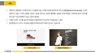 D2C
• 전통적인 유통망의 구조를 벗어나 자사몰에 직접 고객을 유입해 결제하게 만드는 D2C(Direct to Consumer) 시장이
성장하고 있음. 고객과 쌍방향 소통이 가능한 SNS 등 다양한 플랫폼의 발달로 인해 백화점, 오픈마켓 등에 수수료를
내지 않고 직접 판매할 수 있는 시장이 형성됨
• 기업은 브랜드 가치를 높이면서 충성고객을 확보하고 동시에 수익을 높일 수 있음
• 글로벌에서는 나이키, 국내에는 블랭크코퍼레이션이 대표적인 D2C 성공사례
나이키 드로우 블랭크코퍼레이션
소자본창업
 