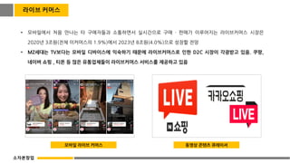 라이브 커머스
• 모바일에서 처음 만나는 타 구매자들과 소통하면서 실시간으로 구매 · 판매가 이루어지는 라이브커머스 시장은
2020년 3조원(전체 이커머스의 1.9%)에서 2023년 8조원(4.0%)으로 성장할 전망
• MZ세대는 TV보다는 모바일 디바이스에 익숙하기 때문에 라이브커머스로 인한 D2C 시장이 각광받고 있음. 쿠팡,
네이버 쇼핑 , 티몬 등 많은 유통업체들이 라이브커머스 서비스를 제공하고 있음
모바일 라이브 커머스 동영상 콘텐츠 큐레이셔
소자본창업
 