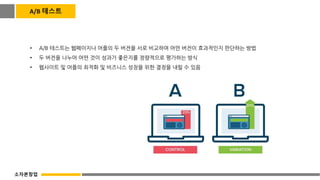 • A/B 테스트는 웹페이지나 어플의 두 버전을 서로 비교하여 어떤 버전이 효과적인지 판단하는 방법
• 두 버전을 나누어 어떤 것이 성과가 좋은지를 정량적으로 평가하는 방식
• 웹사이트 및 어플의 최적화 및 비즈니스 성장을 위한 결정을 내릴 수 있음
A/B 테스트
소자본창업
 
