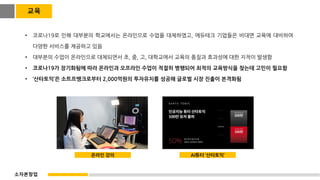 • 코로나19로 인해 대부분의 학교에서는 온라인으로 수업을 대체하였고, 에듀테크 기업들은 비대면 교육에 대비하여
다양한 서비스를 제공하고 있음
• 대부분의 수업이 온라인으로 대체되면서 초, 중, 고, 대학교에서 교육의 품질과 효과성에 대한 지적이 발생함
• 코로나19가 장기화됨에 따라 온라인과 오프라인 수업이 적절히 병행되어 최적의 교육방식을 찾는데 고민이 필요함
• ‘산타토익’은 소트프뱅크로부터 2,000억원의 투자유치를 성공해 글로벌 시장 진출이 본격화됨
온라인 강의 AI튜터 ‘산타토익’
교육
소자본창업
 