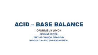 ACID – BASE BALANCE
OFONMBUK UMOH
RESIDENT DOCTOR,
DEPT. OF CHEMICAL PATHOLOGY,
UNIVERSITY OF UYO TEACHING HOSPITAL.
 