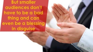 But smaller
audiences don’t
have to be a bad
thing and can
even be a blessing
in disguise
 