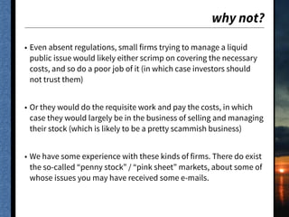 why not?
• Even absent regulations, small firms trying to manage a liquid
public issue would likely either scrimp on covering the necessary
costs, and so do a poor job of it (in which case investors should
not trust them)
• Or they would do the requisite work and pay the costs, in which
case they would largely be in the business of selling and managing
their stock (which is likely to be a pretty scammish business)
• We have some experience with these kinds of firms. There do exist
the so-called “penny stock” / “pink sheet” markets, about some of
whose issues you may have received some e-mails.
 