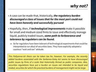 why not?
• A case can be made that, historically, the regulatory burden
discouraged a class of issues that for the most part could not
have been honestly and successfully pursued
• Hopefully, then, if technological improvements make it possible
for small and medium sized firms to issue and eﬀectively manage
liquid, publicly traded issues, some path to forbearance and
tolerance by regulators can be found.
So far regulators have been tolerant of technological experiments that could be
interpreted to run afoul of securities laws. They have explicitly adopted a
cautious “wait and see” attitude.
This Pollyanna-ish thesis can be taken too far, however. For example, the recently
added burdens associated with the Sarbanes-Oxley Act seems to have discouraged
public issues by firms of a scale that historically thrived as public companies. Also,
securities regulations have put a burden on issues not intended to be liquid and
traded, securities for which the practical burdens of management might not be large.
 