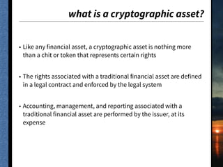 what is a cryptographic asset?
• Like any financial asset, a cryptographic asset is nothing more
than a chit or token that represents certain rights
• The rights associated with a traditional financial asset are defined
in a legal contract and enforced by the legal system
• Accounting, management, and reporting associated with a
traditional financial asset are performed by the issuer, at its
expense
 