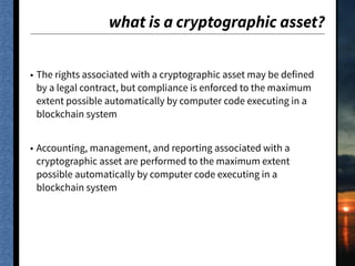what is a cryptographic asset?
• The rights associated with a cryptographic asset may be defined
by a legal contract, but compliance is enforced to the maximum
extent possible automatically by computer code executing in a
blockchain system
• Accounting, management, and reporting associated with a
cryptographic asset are performed to the maximum extent
possible automatically by computer code executing in a
blockchain system
 