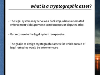 what is a cryptographic asset?
• The legal system may serve as a backstop, where automated
enforcement yields perverse consequences or disputes arise.
• But recourse to the legal system is expensive.
• The goal is to design cryptographic assets for which pursuit of
legal remedies would be extremely rare
 