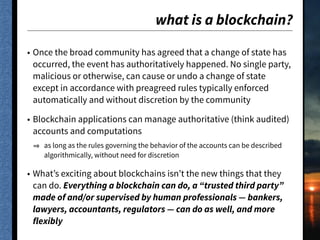 what is a blockchain?
• Once the broad community has agreed that a change of state has
occurred, the event has authoritatively happened. No single party,
malicious or otherwise, can cause or undo a change of state
except in accordance with preagreed rules typically enforced
automatically and without discretion by the community
• Blockchain applications can manage authoritative (think audited)
accounts and computations
as long as the rules governing the behavior of the accounts can be described
algorithmically, without need for discretion
• What’s exciting about blockchains isn’t the new things that they
can do. Everything a blockchain can do, a “trusted third party”
made of and/or supervised by human professionals — bankers,
lawyers, accountants, regulators — can do as well, and more
flexibly
 