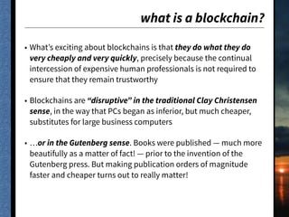 what is a blockchain?
• What’s exciting about blockchains is that they do what they do
very cheaply and very quickly, precisely because the continual
intercession of expensive human professionals is not required to
ensure that they remain trustworthy
• Blockchains are “disruptive” in the traditional Clay Christensen
sense, in the way that PCs began as inferior, but much cheaper,
substitutes for large business computers
• …or in the Gutenberg sense. Books were published — much more
beautifully as a matter of fact! — prior to the invention of the
Gutenberg press. But making publication orders of magnitude
faster and cheaper turns out to really matter!
 