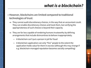 what is a blockchain?
• However, blockchains are limited compared to traditional
technologies of trust:
They cannot audit discretionary choices, in the way that an accountant could.
They can enable discretionary choices and track them, but verifying the
appropriateness of such choices is beyond their capacity
They are far less capable of rendering humans trustworthy by defining
arrangements that include disincentives to behave inappropriately.
— A blockchain can’t put a person in jail for fraud
— A blockchain application can only “fine” people to the extent the
application holds value for them in escrow (although this may change if
e.g. blockchain-managed reputation becomes socially compelling)
 
