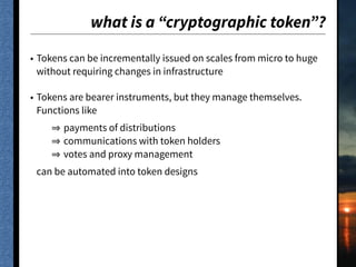 what is a “cryptographic token”?
• Tokens can be incrementally issued on scales from micro to huge
without requiring changes in infrastructure
• Tokens are bearer instruments, but they manage themselves.
Functions like
payments of distributions
communications with token holders
votes and proxy management
can be automated into token designs
 