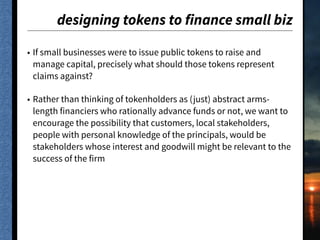designing tokens to finance small biz
• If small businesses were to issue public tokens to raise and
manage capital, precisely what should those tokens represent
claims against?
• Rather than thinking of tokenholders as (just) abstract arms-
length financiers who rationally advance funds or not, we want to
encourage the possibility that customers, local stakeholders,
people with personal knowledge of the principals, would be
stakeholders whose interest and goodwill might be relevant to the
success of the firm
 