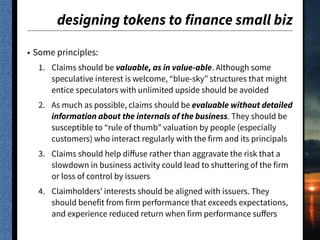 designing tokens to finance small biz
• Some principles:
1. Claims should be valuable, as in value-able. Although some
speculative interest is welcome, “blue-sky” structures that might
entice speculators with unlimited upside should be avoided
2. As much as possible, claims should be evaluable without detailed
information about the internals of the business. They should be
susceptible to “rule of thumb” valuation by people (especially
customers) who interact regularly with the firm and its principals
3. Claims should help diﬀuse rather than aggravate the risk that a
slowdown in business activity could lead to shuttering of the firm
or loss of control by issuers
4. Claimholders’ interests should be aligned with issuers. They
should benefit from firm performance that exceeds expectations,
and experience reduced return when firm performance suﬀers
 