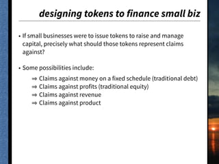 designing tokens to finance small biz
• If small businesses were to issue tokens to raise and manage
capital, precisely what should those tokens represent claims
against?
• Some possibilities include:
Claims against money on a fixed schedule (traditional debt)
Claims against profits (traditional equity)
Claims against revenue
Claims against product
 