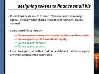 designing tokens to finance small biz
• If small businesses were to issue tokens to raise and manage
capital, precisely what should those tokens represent claims
against?
• Some possibilities include:
Claims against money on a fixed schedule (traditional debt)
Claims against profits (traditional equity)
Claims against revenue
Claims against product
• I want to argue that neither traditional debt and traditional equity
are well suited to small businesses
 