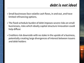 debt is not ideal
• Small businesses face volatile cash flows, in and out, and have
limited refinancing options.
• The fixed-schedule burden of debt imposes severe risks on small
businesses, risks which ideally capital structure innovation could
help diﬀuse
• Creditors risk downside with no stake in the upside of a business,
potentially creating large divergences of interest between issuers
and debt holders
 