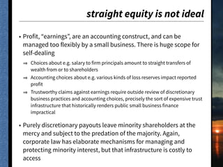 straight equity is not ideal
• Profit, “earnings”, are an accounting construct, and can be
managed too flexibly by a small business. There is huge scope for
self-dealing
Choices about e.g. salary to firm principals amount to straight transfers of
wealth from or to shareholders
Accounting choices about e.g. various kinds of loss reserves impact reported
profit
Trustworthy claims against earnings require outside review of discretionary
business practices and accounting choices, precisely the sort of expensive trust
infrastructure that historically renders public small business finance
impractical
• Purely discretionary payouts leave minority shareholders at the
mercy and subject to the predation of the majority. Again,
corporate law has elaborate mechanisms for managing and
protecting minority interest, but that infrastructure is costly to
access
 