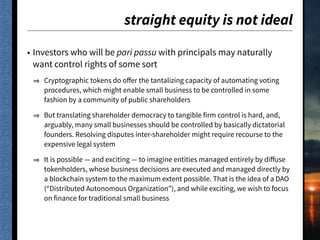 straight equity is not ideal
• Investors who will be pari passu with principals may naturally
want control rights of some sort
Cryptographic tokens do oﬀer the tantalizing capacity of automating voting
procedures, which might enable small business to be controlled in some
fashion by a community of public shareholders
But translating shareholder democracy to tangible firm control is hard, and,
arguably, many small businesses should be controlled by basically dictatorial
founders. Resolving disputes inter-shareholder might require recourse to the
expensive legal system
It is possible — and exciting — to imagine entities managed entirely by diﬀuse
tokenholders, whose business decisions are executed and managed directly by
a blockchain system to the maximum extent possible. That is the idea of a DAO
(“Distributed Autonomous Organization”), and while exciting, we wish to focus
on finance for traditional small business
 