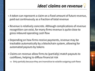 idea! claims on revenue💡
• A token can represent a claim on a fixed amount of future revenue,
paid out continuously as a fraction of total revenue
• Revenue is relatively concrete. Although complications of revenue
recognition can exist, for many firms revenue is quite close to
gross inbound operating cash flow
• Depending on how firms receive payments, revenue may be
trackable automatically by a blockchain system, allowing for
automated payouts by tokens
• Claims on revenue allow firms to (partially) match payouts to
cashflows, helping to diﬀuse financial risk
Only partially because they are insensitive to volatile outgoing cash flows
 